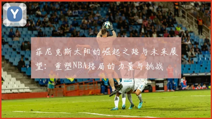 菲尼克斯太阳的崛起之路与未来展望：重塑NBA格局的力量与挑战