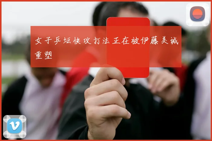 女子乒坛快攻打法正在被伊藤美诚重塑