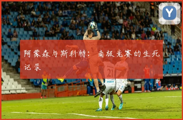 阿蒙森与斯科特：南极竞赛的生死记录