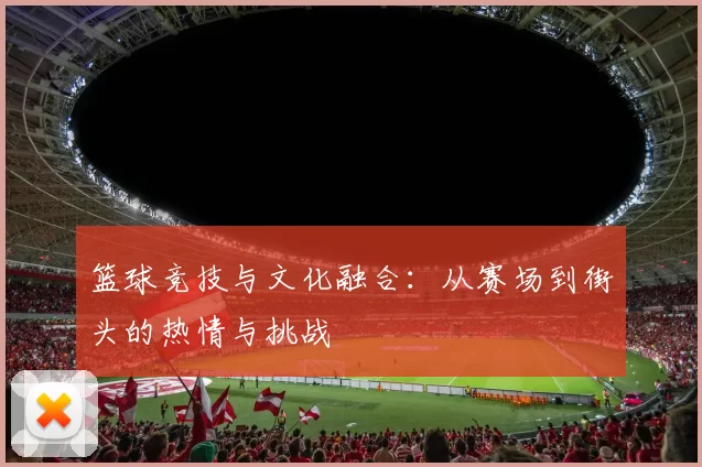 篮球竞技与文化融合：从赛场到街头的热情与挑战
