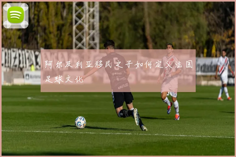 阿尔及利亚移民之子如何定义法国足球文化