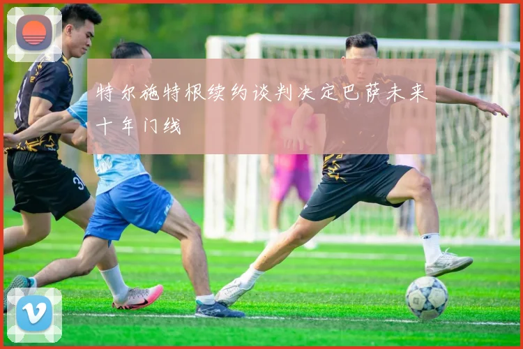 特尔施特根续约谈判决定巴萨未来十年门线