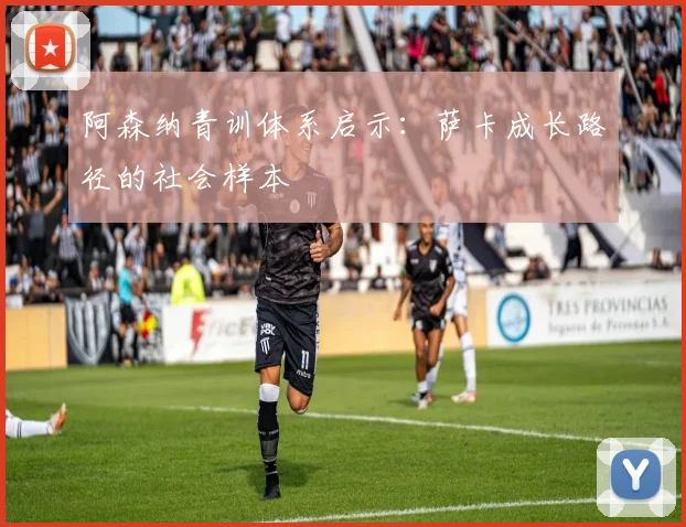 阿森纳青训体系启示：萨卡成长路径的社会样本