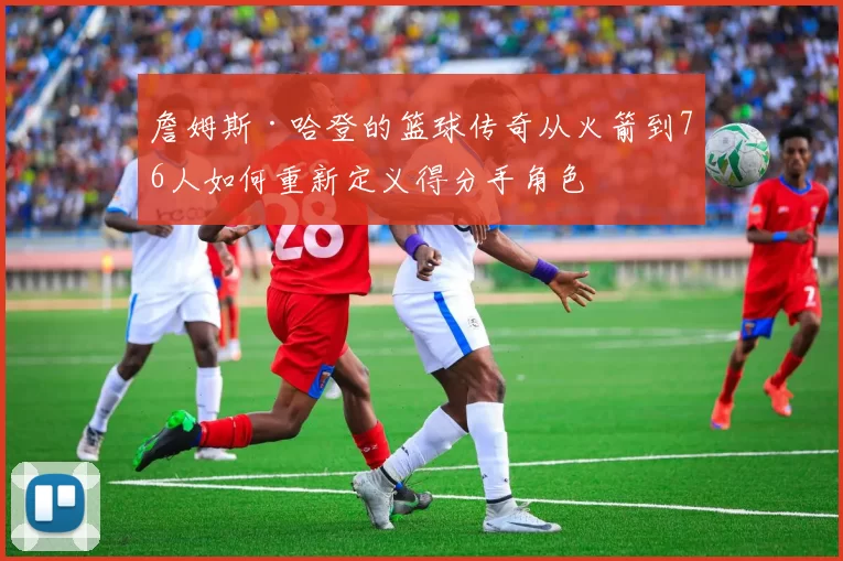 詹姆斯·哈登的篮球传奇从火箭到76人如何重新定义得分手角色