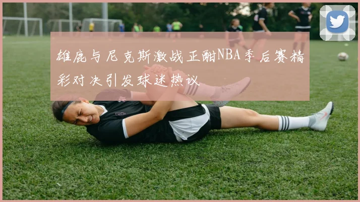雄鹿与尼克斯激战正酣NBA季后赛精彩对决引发球迷热议