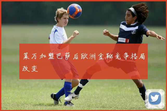 莱万加盟巴萨后欧洲金靴竞争格局改变