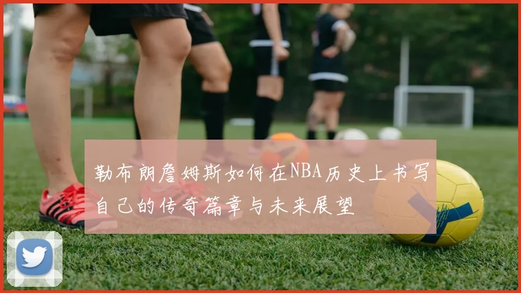 勒布朗詹姆斯如何在NBA历史上书写自己的传奇篇章与未来展望