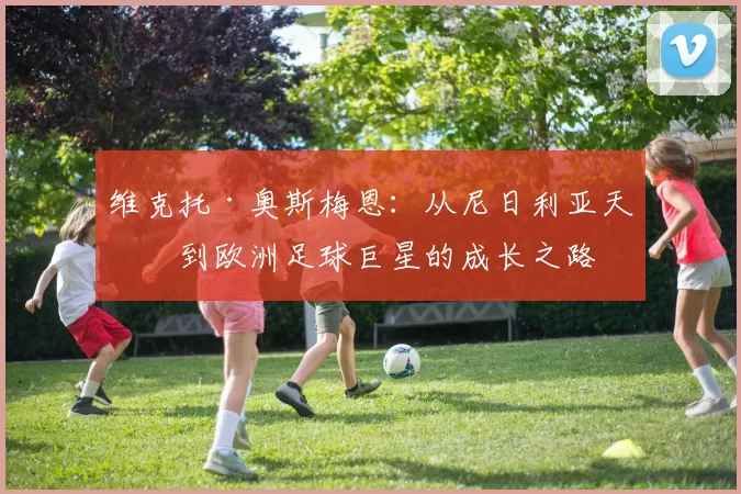 维克托·奥斯梅恩：从尼日利亚天才到欧洲足球巨星的成长之路