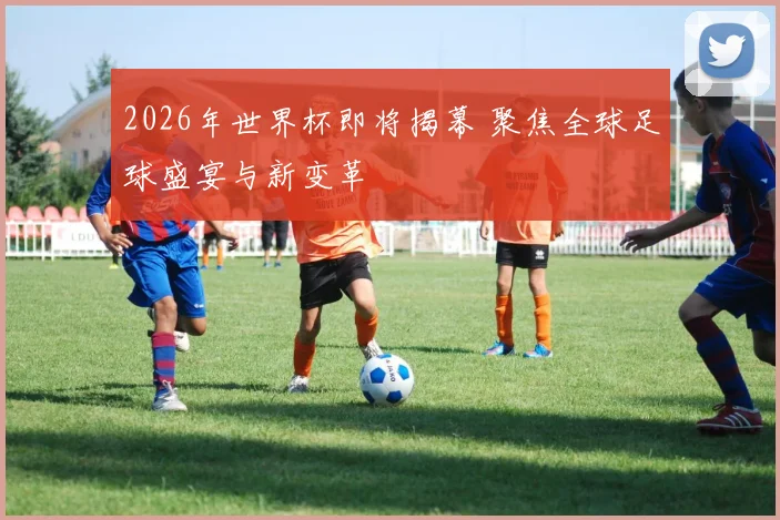 2026年世界杯即将揭幕 聚焦全球足球盛宴与新变革