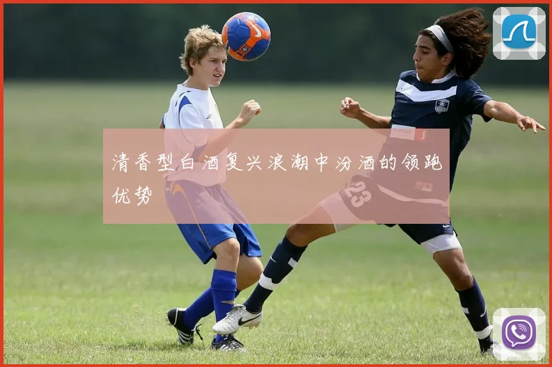 清香型白酒复兴浪潮中汾酒的领跑优势