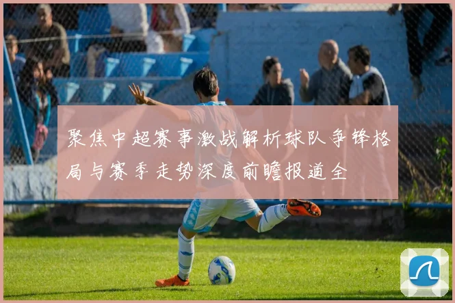 聚焦中超赛事激战解析球队争锋格局与赛季走势深度前瞻报道全