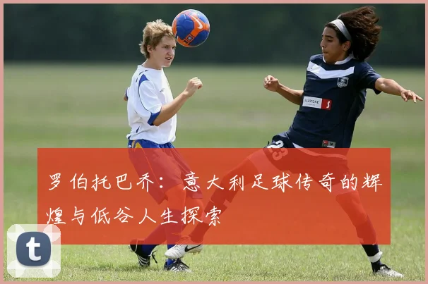 罗伯托巴乔：意大利足球传奇的辉煌与低谷人生探索